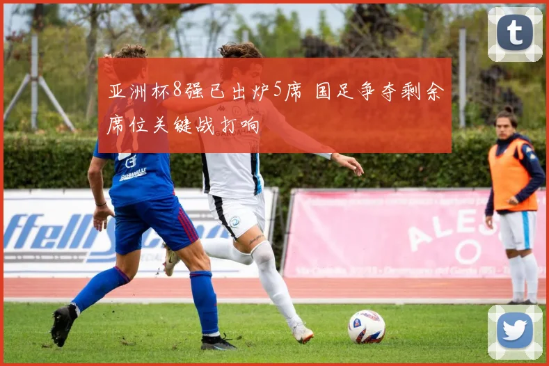 亚洲杯8强已出炉5席 国足争夺剩余席位关键战打响