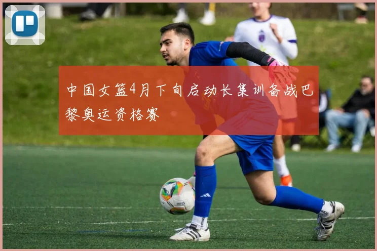 中国女篮4月下旬启动长集训备战巴黎奥运资格赛