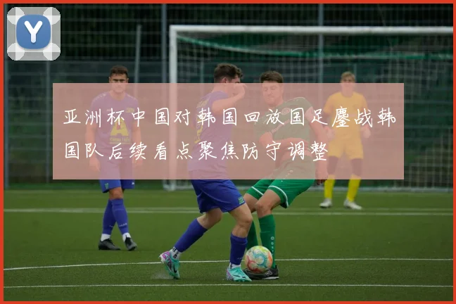 亚洲杯中国对韩国回放国足鏖战韩国队后续看点聚焦防守调整