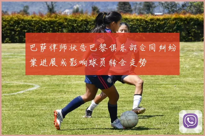 巴萨律师状告巴黎俱乐部合同纠纷案进展或影响球员转会走势