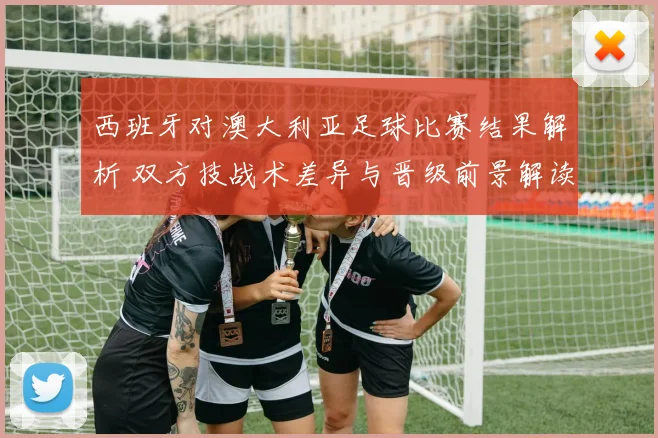西班牙对澳大利亚足球比赛结果解析 双方技战术差异与晋级前景解读