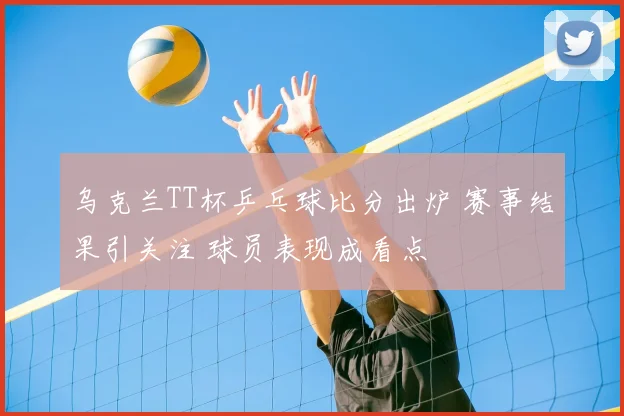 乌克兰TT杯乒乓球比分出炉 赛事结果引关注 球员表现成看点