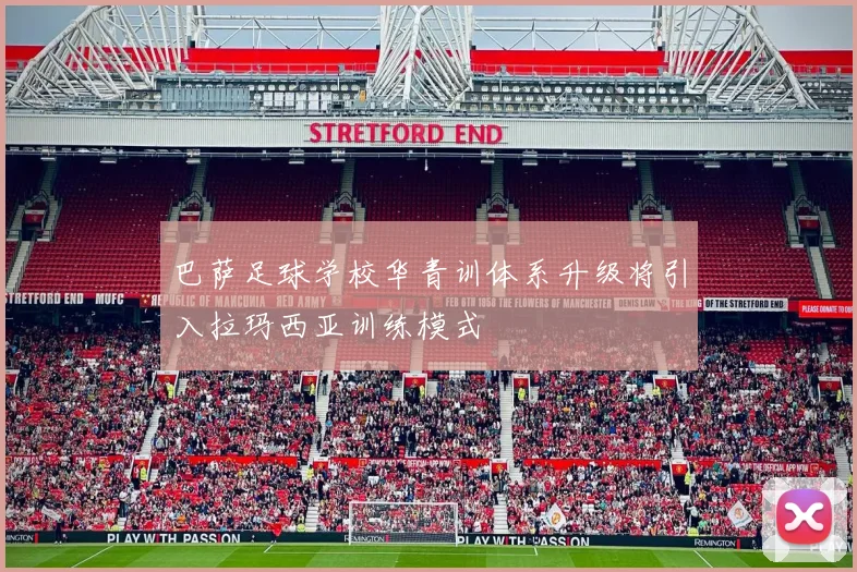 巴萨足球学校华青训体系升级将引入拉玛西亚训练模式
