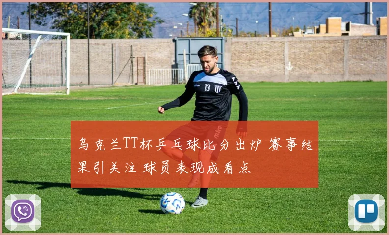 乌克兰TT杯乒乓球比分出炉 赛事结果引关注 球员表现成看点
