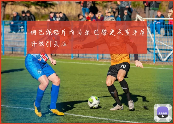 姆巴佩怒斥内马尔 巴黎更衣室矛盾升级引关注