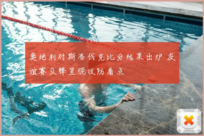 奥地利对斯洛伐克比分结果出炉 友谊赛交锋呈现攻防看点