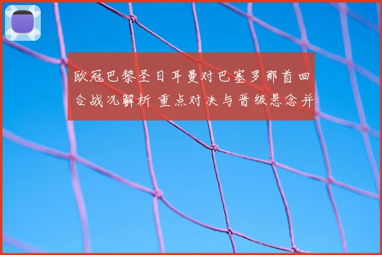 欧冠巴黎圣日耳曼对巴塞罗那首回合战况解析 重点对决与晋级悬念并存