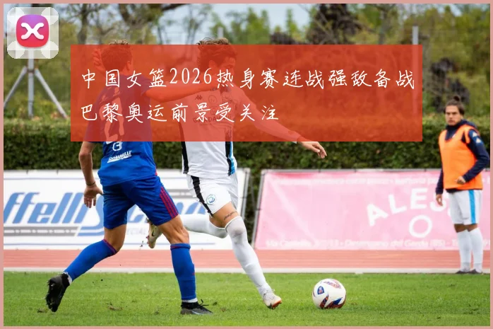 中国女篮2026热身赛连战强敌备战巴黎奥运前景受关注