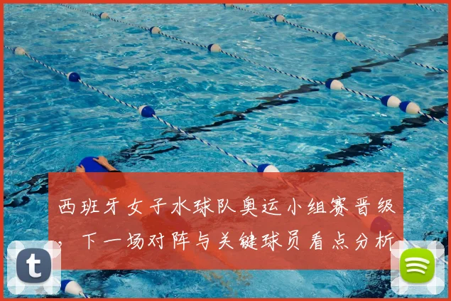 西班牙女子水球队奥运小组赛晋级,下一场对阵与关键球员看点分析