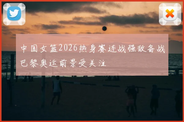 中国女篮2026热身赛连战强敌备战巴黎奥运前景受关注