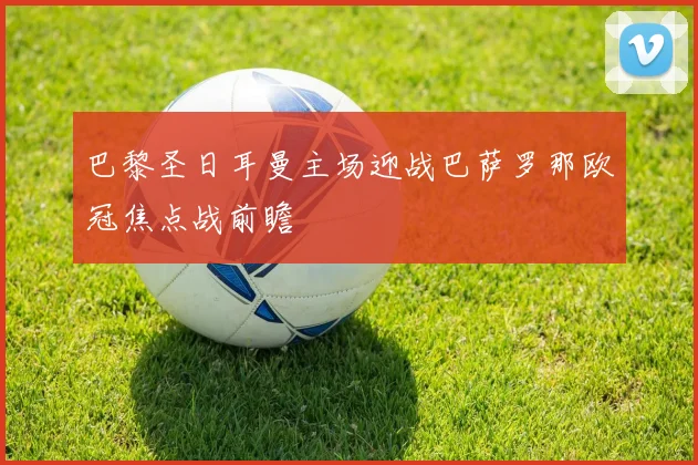 巴黎圣日耳曼主场迎战巴萨罗那欧冠焦点战前瞻