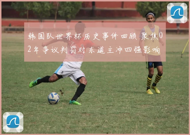 韩国队世界杯历史事件回顾 聚焦02年争议判罚对东道主冲四强影响