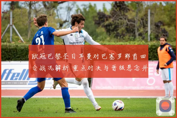 欧冠巴黎圣日耳曼对巴塞罗那首回合战况解析 重点对决与晋级悬念并存