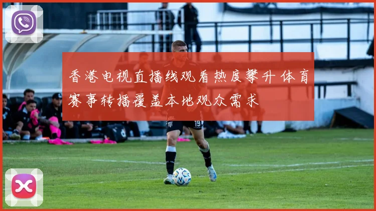 香港电视直播线观看热度攀升 体育赛事转播覆盖本地观众需求