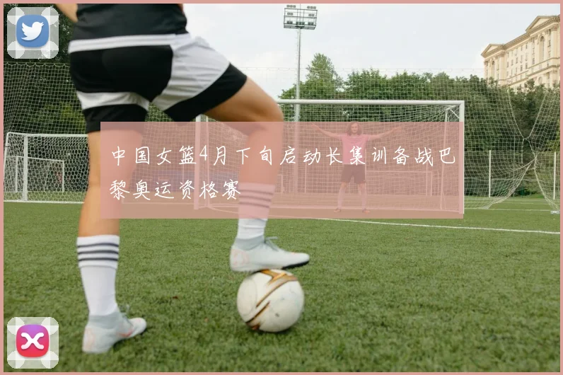 中国女篮4月下旬启动长集训备战巴黎奥运资格赛