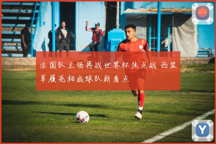 法国队主场再战世界杯焦点战 西装革履亮相成球队新看点