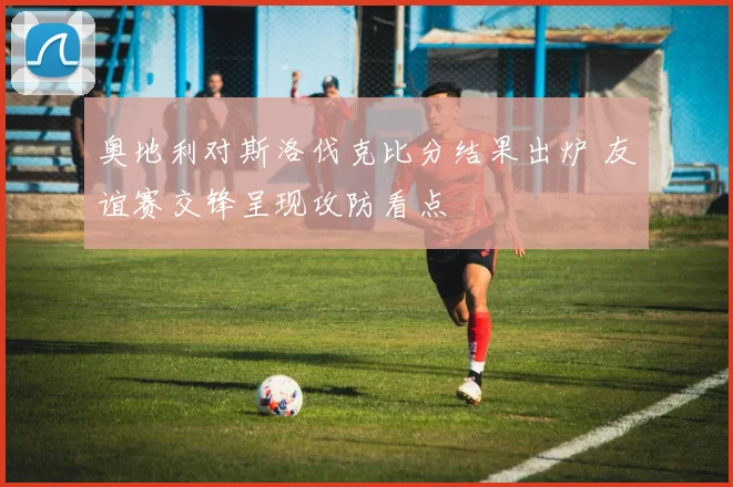 奥地利对斯洛伐克比分结果出炉 友谊赛交锋呈现攻防看点