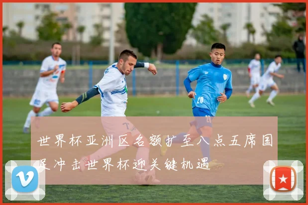 世界杯亚洲区名额扩至八点五席国足冲击世界杯迎关键机遇