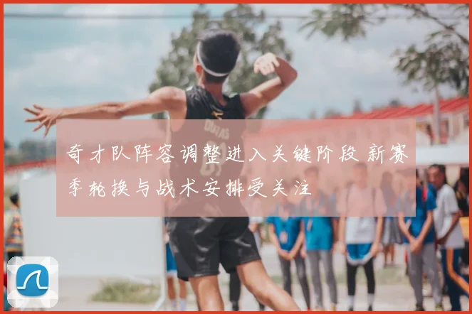 奇才队阵容调整进入关键阶段 新赛季轮换与战术安排受关注