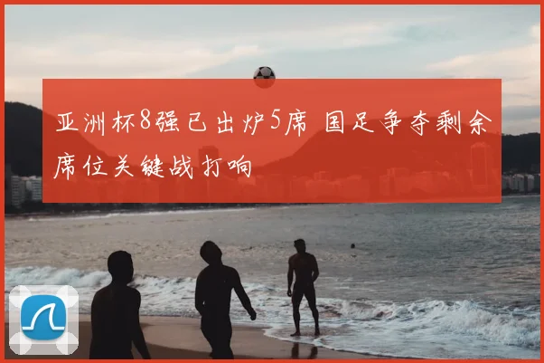 亚洲杯8强已出炉5席 国足争夺剩余席位关键战打响