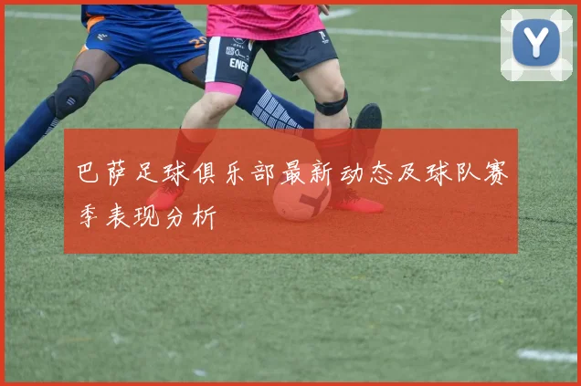 巴萨足球俱乐部最新动态及球队赛季表现分析