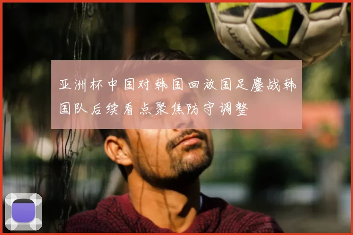 亚洲杯中国对韩国回放国足鏖战韩国队后续看点聚焦防守调整