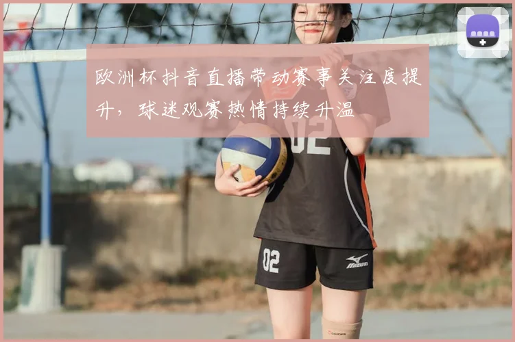 欧洲杯抖音直播带动赛事关注度提升,球迷观赛热情持续升温