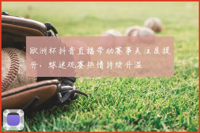 欧洲杯抖音直播带动赛事关注度提升,球迷观赛热情持续升温